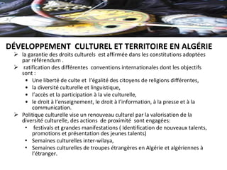 Ø la garantie des droits culturels  est affirmée dans les constitutions adoptées 
par référendum . 
Ø  ratification des différentes  conventions internationales dont les objectifs 
sont :
• Une liberté de culte et  l’égalité des citoyens de religions différentes,
• la diversité culturelle et linguistique,
• l’accès et la participation à la vie culturelle,
• le droit à l’enseignement, le droit à l’information, à la presse et à la 
communication. 
Ø Politique culturelle vise un renouveau culturel par la valorisation de la 
diversité culturelle, des actions  de proximité  sont engagées:
•  festivals et grandes manifestations ( Identification de nouveaux talents, 
promotions et présentation des jeunes talents)
• Semaines culturelles inter-wilaya, 
• Semaines culturelles de troupes étrangères en Algérie et algériennes à 
l’étranger.
DÉVELOPPEMENT  CULTUREL ET TERRITOIRE EN ALGÉRIE
 