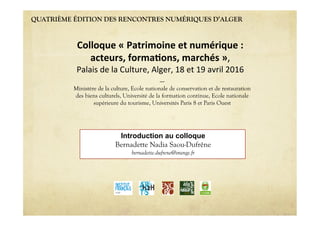 QUATRIÈME ÉDITION DES RENCONTRES NUMÉRIQUES D’ALGER
Introduction au colloque
Bernadette Nadia Saou-Dufrêne
bernadette.dufrene@orange.fr
Colloque'«'Patrimoine'et'numérique':''
acteurs,'forma6ons,'marchés'»,""
Palais"de"la"Culture,"Alger,"18"et"19"avril"2016"
----
Ministère de la culture, Ecole nationale de conservation et de restauration
des biens culturels, Université de la formation continue, Ecole nationale
supérieure du tourisme, Universités Paris 8 et Paris Ouest
 