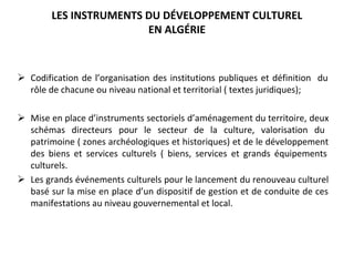 LES INSTRUMENTS DU DÉVELOPPEMENT CULTUREL 
EN ALGÉRIE 
Ø Codification de l’organisation des institutions publiques et définition  du 
rôle de chacune ou niveau national et territorial ( textes juridiques);
Ø Mise en place d’instruments sectoriels d’aménagement du territoire, deux 
schémas  directeurs  pour  le  secteur  de  la  culture,  valorisation  du 
patrimoine ( zones archéologiques et historiques) et de le développement 
des  biens  et  services  culturels  (  biens,  services  et  grands  équipements 
culturels.
Ø Les grands événements culturels pour le lancement du renouveau culturel 
basé sur la mise en place d’un dispositif de gestion et de conduite de ces 
manifestations au niveau gouvernemental et local.
 
