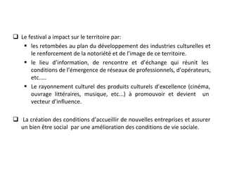 q Le festival a impact sur le territoire par:
§ les retombées au plan du développement des industries culturelles et 
le renforcement de la notoriété et de l’image de ce territoire. 
§ le  lieu  d’information,  de  rencontre  et  d’échange  qui  réunit  les 
conditions de l’émergence de réseaux de professionnels, d’opérateurs, 
etc.….  
§ Le rayonnement culturel des produits culturels d’excellence (cinéma, 
ouvrage  littéraires,  musique,  etc...)  à  promouvoir  et  devient    un 
vecteur d’influence.
q  La création des conditions d’accueillir de nouvelles entreprises et assurer  
un bien être social  par une amélioration des conditions de vie sociale.
 
