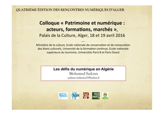 QUATRIÈME ÉDITION DES RENCONTRES NUMÉRIQUES D’ALGER
Les défis du numérique en Algérie
Mohamed Sadoun
sadoun.mohamed1@yahoo.fr
Colloque'«'Patrimoine'et'numérique':''
acteurs,'forma6ons,'marchés'»,""
Palais"de"la"Culture,"Alger,"18"et"19"avril"2016"
7777"
Ministère"de"la"culture,"Ecole"na>onale"de"conserva>on"et"de"restaura>on"
des"biens"culturels,"Université"de"la"forma>on"con>nue,"Ecole"na>onale"
supérieure"du"tourisme,"Universités"Paris"8"et"Paris"Ouest"
 