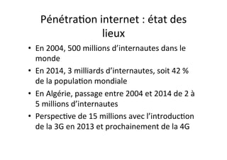 Pénétra4on$internet$:$état$des$
lieux$
•  En$2004,$500$millions$d’internautes$dans$le$
monde$
•  En$2014,$3$milliards$d’internautes,$soit$42$%$
de$la$popula4on$mondiale$
•  En$Algérie,$passage$entre$2004$et$2014$de$2$à$
5$millions$d’internautes$
•  Perspec4ve$de$15$millions$avec$l’introduc4on$
de$la$3G$en$2013$et$prochainement$de$la$4G$
 