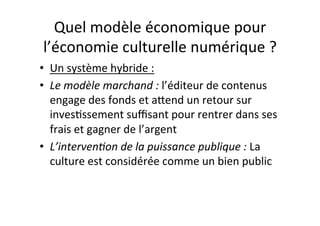 Quel$modèle$économique$pour$
l’économie$culturelle$numérique$?$
•  Un$système$hybride$:$
•  Le#modèle#marchand#:#l’éditeur$de$contenus$
engage$des$fonds$et$aOend$un$retour$sur$
inves4ssement$suﬃsant$pour$rentrer$dans$ses$
frais$et$gagner$de$l’argent$
•  L’interven3on#de#la#puissance#publique#:#La$
culture$est$considérée$comme$un$bien$public#
 