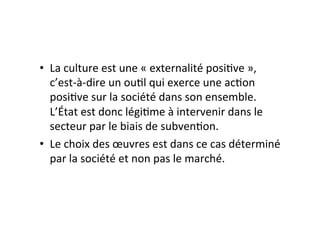 •  La$culture$est$une$«$externalité$posi4ve$»,$
c’estSàSdire$un$ou4l$qui$exerce$une$ac4on$
posi4ve$sur$la$société$dans$son$ensemble.$
L’État$est$donc$légi4me$à$intervenir$dans$le$
secteur$par$le$biais$de$subven4on.$
•  Le$choix$des$œuvres$est$dans$ce$cas$déterminé$
par$la$société$et$non$pas$le$marché.$
 