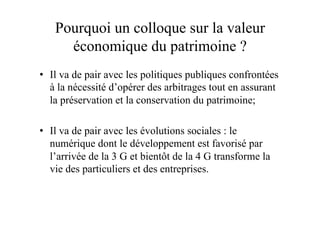 Pourquoi un colloque sur la valeur
économique du patrimoine ?
•  Il va de pair avec les politiques publiques confrontées
à la nécessité d’opérer des arbitrages tout en assurant
la préservation et la conservation du patrimoine;
•  Il va de pair avec les évolutions sociales : le
numérique dont le développement est favorisé par
l’arrivée de la 3 G et bientôt de la 4 G transforme la
vie des particuliers et des entreprises.
 