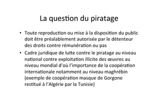 La$ques4on$du$piratage$
•  Toute$reproduc4on$ou$mise$à$la$disposi4on$du$public$
doit$être$préalablement$autorisée$par$le$détenteur$
des$droits$contre$rémunéra4on$ou$pas$
•  Cadre$juridique$de$luOe$contre$le$piratage$au$niveau$
na4onal$contre$exploita4on$illicite$des$œuvres$au$
niveau$mondial$d’où$l’importance$de$la$coopéra4on$
interna4onale$notamment$au$niveau$maghrébin$
(exemple$de$coopéra4on$masque$de$Gorgone$
res4tué$à$l’Algérie$par$la$Tunisie)$
 