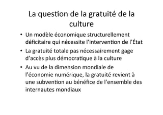 La$ques4on$de$la$gratuité$de$la$
culture$
•  Un$modèle$économique$structurellement$
déﬁcitaire$qui$nécessite$l’interven4on$de$l’État$
•  La$gratuité$totale$pas$nécessairement$gage$
d’accès$plus$démocra4que$à$la$culture$
•  Au$vu$de$la$dimension$mondiale$de$
l’économie$numérique,$la$gratuité$revient$à$
une$subven4on$au$bénéﬁce$de$l’ensemble$des$
internautes$mondiaux$
 