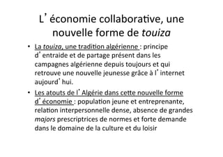 L économie$collabora4ve,$une$
nouvelle$forme$de$touiza#
•  La$touiza,$une$tradi4on$algérienne$:$principe$
d entraide$et$de$partage$présent$dans$les$
campagnes$algérienne$depuis$toujours$et$qui$
retrouve$une$nouvelle$jeunesse$grâce$à$l internet$
aujourd hui.$
•  Les$atouts$de$l Algérie$dans$ceOe$nouvelle$forme$
d économie$:$popula4on$jeune$et$entreprenante,$
rela4on$interpersonnelle$dense,$absence$de$grandes$
majors$prescriptrices$de$normes$et$forte$demande$
dans$le$domaine$de$la$culture$et$du$loisir$
 