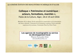QUATRIÈME ÉDITION DES RENCONTRES NUMÉRIQUES D’ALGER
Les agences de muséographie au service
du développement local
Thierry Fernandez Soler
tfernandez@atelierbleu.com
Colloque'«'Patrimoine'et'numérique':''
acteurs,'forma6ons,'marchés'»,""
Palais"de"la"Culture,"Alger,"18"et"19"avril"2016"
----
Ministère de la culture, Ecole nationale de conservation et de restauration
des biens culturels, Université de la formation continue, Ecole nationale
supérieure du tourisme, Universités Paris 8 et Paris Ouest
 