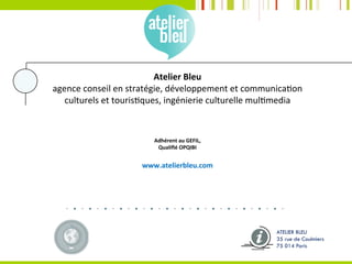 Atelier	Bleu	
agence	conseil	en	stratégie,	développement	et	communica?on		
culturels	et	touris?ques,	ingénierie	culturelle	mul?media	
	
	
Adhérent	au	GEFIL,	
Qualiﬁé	OPQIBI	
	
www.atelierbleu.com	
	
ATELIER BLEU
35 rue de Coulmiers
75 014 Paris
 