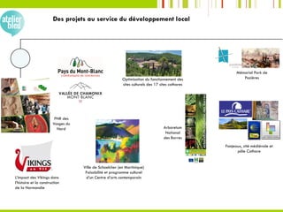 Des projets au service du développement local
Arboretum
National
des Barres
PNR des
Vosges du
Nord
Fanjeaux, cité médiévale et
pôle Cathare
L’impact des Vikings dans
l’histoire et la construction
de la Normandie
Ville de Schoelcher (en Martinique)
Faisabilité et programme culturel
d’un Centre d’arts contemporain
Mémorial Park de
PozièresOptimisation du fonctionnement des
sites culturels des 17 sites cathares
 