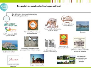Des références dans tous les domaines,
Pour tous les patrimoines
Chamonix
Les Sentiers du
patrimoine des murs
à pêches de
Montreuil
Le Musée d’entreprise
à Baccarat
La Cité du patrimoine
scientifique et techniqueLa Citadelle de Calvi
La 1ère Agence du Crédit
Agricole en 1885
L’Histoire ouvrière et industrielle
du Pays de Fougères
Limoges et les arts du feu
Filières touristiques autour de
la Grotte Chauvet
Un Musée de la Bière
dans les Flandre
Patrimonio : l’alliance du vin, des
paysages viticoles et de la musique
Communauté de
communes Haut Jura
L’atelier des Grandes Machines
de l’ile de Nantes
Des projets au service du développement local
 