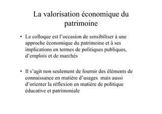 La valorisation économique du
patrimoine
•  Le colloque est l’occasion de sensibiliser à une
approche économique du patrimoine et à ses
implications en termes de politiques publiques,
d’emplois et de marchés
•  Il s’agit non seulement de fournir des éléments de
connaissance en matière d’usages mais aussi
d’orienter la réflexion en matière de politique
éducative et patrimoniale
 