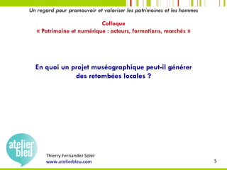 Thierry	Fernandez	Soler	
www.atelierbleu.com	 5	
Un regard pour promouvoir et valoriser les patrimoines et les hommes
Colloque
« Patrimoine et numérique : acteurs, formations, marchés »
En quoi un projet muséographique peut-il générer
des retombées locales ?
 