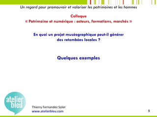 Thierry	Fernandez	Soler	
www.atelierbleu.com	 8	
Un regard pour promouvoir et valoriser les patrimoines et les hommes
Colloque
« Patrimoine et numérique : acteurs, formations, marchés »
En quoi un projet muséographique peut-il générer
des retombées locales ?
Quelques exemples
 