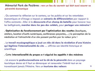 Mémorial Park de Pozières : vers un lieu du souvenir qui doit aussi assurer sa
pérennité économique
10
. Ou comment la réflexion sur le contenu, sur les publics et sur les retombées
économiques et d’image a imposé un scénario de différenciation par rapport à
l’offre existante : Aller à la découverte d’un champ de bataille pour honorer tous
les belligérants, marcher dans les pas des soldats, pour partager une mémoire !
. Optimisation du fonctionnement par l’optimisation des recettes (boutiques,
ateliers, location d’outils numériques, conférences payantes,…) la perception de la
médiation et l’attractivité d’un site passent parfois par la valeur prix !
. Le travail muséographique a joué un rôle clé dans la révélation d’une histoire
qui légitime l’internationalité du site … affirme son identité historique et
scientifique
. Cette internationalité du propos a « aiguisé les appétits » des mécènes
. Là encore le professionnalisme est la clé de la pérennité dans un paysage
touristique dense où il faut se démarquer et renouveler l’intérêt tout en ne
travestissant jamais l’Histoire. Vers un tourisme des valeurs
 