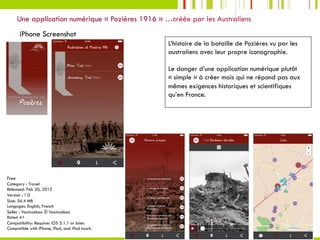 13	
Une application numérique « Pozières 1916 » …créée par les Australiens
iPhone Screenshot
Free
Category : Travel
Released: Feb 20, 2015
Version : 1.0
Size: 56.4 MB
Langages: English, French
Seller : Voxinzebox © Voxinzebox
Rated 4+
Compatibility: Requires iOS 5.1.1 or later.
Compatible with iPhone, iPad, and iPod touch.
L’histoire de la bataille de Pozières vu par les
australiens avec leur propre iconographie.
Le danger d’une application numérique plutôt
« simple » à créer mais qui ne répond pas aux
mêmes exigences historiques et scientifiques
qu’en France.
 