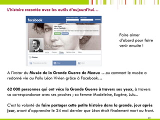 14	
L’histoire racontée avec les outils d’aujourd’hui…
 
A l’instar du Musée de la Grande Guerre de Meaux …ou comment le musée a
redonné vie au Poilu Léon Vivien grâce à Facebook…
62 000 personnes qui ont vécu la Grande Guerre à travers ses yeux, à travers
sa correspondance avec ses proches ; sa femme Madeleine, Eugène, Lulu...
C’est la volonté de faire partager cette petite histoire dans la grande, jour après
jour, avant d'apprendre le 24 mai dernier que Léon était finalement mort au front.
Faire aimer
d’abord pour faire
venir ensuite !
 