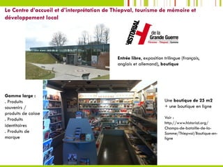 Le Centre d’accueil et d’interprétation de Thiepval, tourisme de mémoire et
développement local
Entrée libre, exposition trilingue (français,
anglais et allemand), boutique
Une boutique de 25 m2
+ une boutique en ligne
Voir :
http://www.historial.org/
Champs-de-bataille-de-la-
Somme/Thiepval/Boutique-en-
ligne
Gamme large :
. Produits
souvenirs /
produits de caisse
. Produits
identitaires
. Produits de
marque
 
