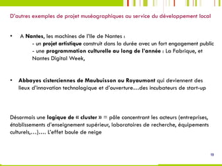 D’autres exemples de projet muséographiques au service du développement local
19
•   A Nantes, les machines de l’Ile de Nantes :
- un projet artistique construit dans la durée avec un fort engagement public
- une programmation culturelle au long de l’année : La Fabrique, et
Nantes Digital Week,
•  Abbayes cisterciennes de Maubuisson ou Royaumont qui deviennent des
lieux d’innovation technologique et d’ouverture…des incubateurs de start-up
 
Désormais une logique de « cluster » = pôle concentrant les acteurs (entreprises,
établissements d’enseignement supérieur, laboratoires de recherche, équipements
culturels,…)…. L’effet boule de neige
 