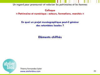 Thierry	Fernandez	Soler	
www.atelierbleu.com	 21	
Un regard pour promouvoir et valoriser les patrimoines et les hommes
Colloque
« Patrimoine et numérique : acteurs, formations, marchés »
En quoi un projet muséographique peut-il générer
des retombées locales ?
Eléments chiffrés
 
