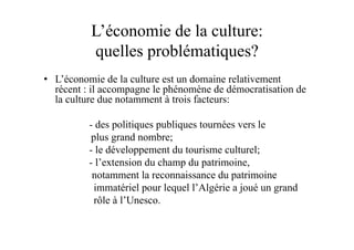 L’économie de la culture:
quelles problématiques?
•  L’économie de la culture est un domaine relativement
récent : il accompagne le phénomène de démocratisation de
la culture due notamment à trois facteurs:
- des politiques publiques tournées vers le
plus grand nombre;
- le développement du tourisme culturel;
- l’extension du champ du patrimoine,
notamment la reconnaissance du patrimoine
immatériel pour lequel l’Algérie a joué un grand
rôle à l’Unesco.
 