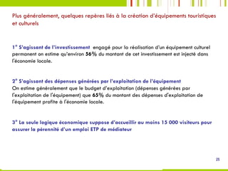 1° S’agissant de l’investissement engagé pour la réalisation d’un équipement culturel
permanent on estime qu’environ 56% du montant de cet investissement est injecté dans
l'économie locale.
2° S’agissant des dépenses générées par l’exploitation de l’équipement
On estime généralement que le budget d’exploitation (dépenses générées par
l'exploitation de l'équipement) que 65% du montant des dépenses d'exploitation de
l'équipement profite à l'économie locale.
3° La seule logique économique suppose d’accueillir au moins 15 000 visiteurs pour
assurer la pérennité d’un emploi ETP de médiateur
Plus généralement, quelques repères liés à la création d’équipements touristiques
et culturels
25
 