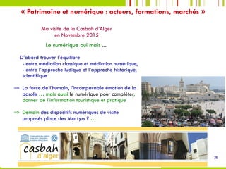 26
Ma visite de la Casbah d’Alger
en Novembre 2015
Le numérique oui mais ....
D’abord trouver l’équilibre
- entre médiation classique et médiation numérique,
- entre l’approche ludique et l’approche historique,
scientifique
⇒  La force de l’humain, l’incomparable émotion de la
parole … mais aussi le numérique pour compléter,
donner de l’information touristique et pratique
⇒  Demain des dispositifs numériques de visite
proposés place des Martyrs ? …
« Patrimoine et numérique : acteurs, formations, marchés »
 