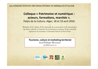 QUATRIÈME ÉDITION DES RENCONTRES NUMÉRIQUES D’ALGER
Tourisme, culture et marketing territorial
Jean-Philippe Mousnier
jpm@jpmousnier.eu
Colloque'«'Patrimoine'et'numérique':''
acteurs,'forma6ons,'marchés'»,""
Palais"de"la"Culture,"Alger,"18"et"19"avril"2016"
----
Ministère de la culture, Ecole nationale de conservation et de restauration
des biens culturels, Université de la formation continue, Ecole nationale
supérieure du tourisme, Universités Paris 8 et Paris Ouest
 