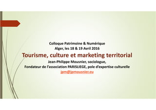 Colloque Patrimoine & Numérique
Alger, les 18 & 19 Avril 2016
Tourisme, culture et marketing territorial
Jean-Philippe Mousnier, sociologue,
Fondateur de l’association PARISLIEGE, pole d’expertise culturelle
jpm@jpmousnier.eu
 