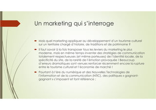 Un marketing qui s’interroge
Mais quel marketing appliquer au développement d’un tourisme culturel
sur un territoire chargé d’histoire, de traditions et de patrimoine ?
il faut savoir à la fois transposer tous les leviers du marketing le plus
moderne, mais en même temps inventer des stratégies de communication
totalement respectueuses (et même porteuses) de l’identité locale, de la
spécificité du site, de la rareté de l’émotion provoquée ! Beaucoup
d’erreurs dramatiques sont venues renforcer récemment encore la rupture
entre le tourisme culturel et l’économie de marché !
Pourtant à l’ère du numérique et des Nouvelles Technologies de
l’information et de la communication (NTIC), des politiques « gagnant-
gagnant » s’imposent et font référence ;
 