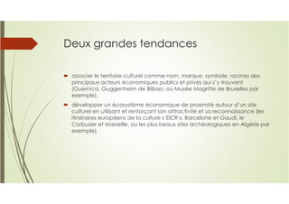 Deux grandes tendances
associer le territoire culturel comme nom, marque, symbole, racines des
principaux acteurs économiques publics et privés qui s’y trouvent
(Guernica, Guggenheim de Bilbao, ou Musée Magritte de Bruxelles par
exemple),
développer un écosystème économique de proximité autour d’un site
culturel en utilisant et renforçant son attractivité et sa reconnaissance (les
itinéraires européens de la culture « EICR », Barcelone et Gaudi, le
Corbusier et Marseille, ou les plus beaux sites archéologiques en Algérie par
exemple)
 