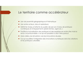 Le territoire comme accélérateur
Lien de proximité géographique et thématique
Lien entre acteurs, sites et opérateurs
Définit le niveau d’attente du public de par son niveau de pratiques
numériques et d’équipements (plate-formes, agences, )
Facilite la mutualisation des pratiques et des expériences entre sites mais la
rend « incontournable »: ce qui est possible ici doit l’être partout
Mais créée une émulation vers les innovations réussies
Ce qui accélère l’intégration des innovations numériques dans les créations
et les pratiques culturelles
 