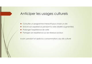 Anticiper les usages culturels
Consulter un programme interactif pour choisir un site
Enrichir son expérience pendant la visite (réalité augmentée)
Prolonger l’expérience de visite
Partager son expérience sur ses réseaux sociaux
Avant, pendant et après la « consommation » du site culturel
 