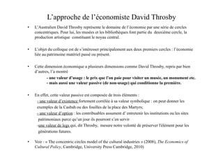 L’approche de l’économiste David Throsby
•  L’Australien David Throsby représente le domaine de l’économie par une série de cercles
concentriques. Pour lui, les musées et les bibliothèques font partie du deuxième cercle, la
production artistique constituant le noyau central.
•  L’objet du colloque est de s’intéresser principalement aux deux premiers cercles : l’économie
liée au patrimoine matériel passé ou présent.
•  Cette dimension économique a plusieurs dimensions comme David Throsby, repris par bien
d’autres, l’a montré
- une valeur d’usage : le prix que l’on paie pour visiter un musée, un monument etc.
- mais aussi une valeur passive (de non-usage) qui conditionne la première.
•  En effet, cette valeur passive est composée de trois éléments :
- une valeur d’existence fortement corrélée à sa valeur symbolique : on peut donner les
exemples de la Casbah ou des fouilles de la place des Martyrs;
- une valeur d’option : les contribuables assument d’ entretenir les institutions ou les sites
patrimoniaux parce qu’un jour ils pourront s’en servir
-une valeur de legs qui, dit Throsby, mesure notre volonté de préserver l'élément pour les
générations futures.
•  Voir : « The concentric circles model of the cultural industries » (2008), The Economics of
Cultural Policy, Cambridge, University Press Cambridge, 2010)
 