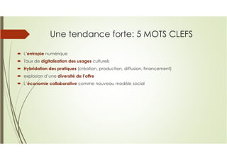 Une tendance forte: 5 MOTS CLEFS
L’entropie numérique
Taux de digitalisation des usages culturels
Hybridation des pratiques (création, production, diffusion, financement)
explosion d’une diversité de l’offre
L’économie collaborative comme nouveau modèle social
 