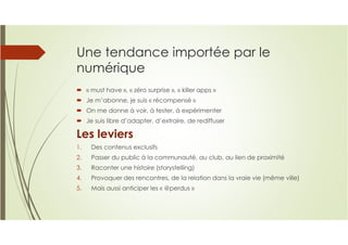 Une tendance importée par le
numérique
« must have », « zéro surprise », « killer apps »
Je m’abonne, je suis « récompensé »
On me donne à voir, à tester, à expérimenter
Je suis libre d’adapter, d’extraire, de rediffuser
Les leviers
1. Des contenus exclusifs
2. Passer du public à la communauté, au club, au lien de proximité
3. Raconter une histoire (storystelling)
4. Provoquer des rencontres, de la relation dans la vraie vie (même ville)
5. Mais aussi anticiper les « @perdus »
 