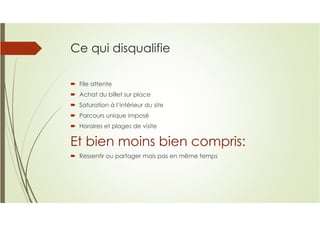 Ce qui disqualifie
File attente
Achat du billet sur place
Saturation à l’intérieur du site
Parcours unique imposé
Horaires et plages de visite
Et bien moins bien compris:
Ressentir ou partager mais pas en même temps
 