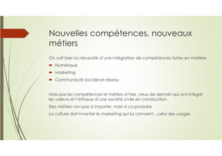 Nouvelles compétences, nouveaux
métiers
On voit bien la nécessité d’une intégration de compétences fortes en matière
Numérique
Marketing
Communauté sociale et réseau
Mais pas les compétences et métiers d’hier, ceux de demain qui ont intégré
les valeurs et l’éthique d’une société civile en construction
Des métiers non pas à importer, mais à co-produire
La culture doit inventer le marketing qui lui convient…celui des usages
 