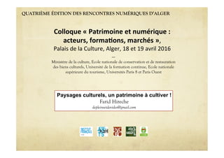 QUATRIÈME ÉDITION DES RENCONTRES NUMÉRIQUES D’ALGER
Paysages culturels, un patrimoine à cultiver !
Farid Hireche
depleinsetdevides@gmail.com
Colloque'«'Patrimoine'et'numérique':''
acteurs,'forma6ons,'marchés'»,""
Palais"de"la"Culture,"Alger,"18"et"19"avril"2016"
----
Ministère de la culture, Ecole nationale de conservation et de restauration
des biens culturels, Université de la formation continue, Ecole nationale
supérieure du tourisme, Universités Paris 8 et Paris Ouest
 