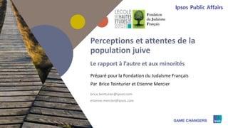 1
Préparé pour
Par
Perceptions et attentes de la
population juive
Le rapport à l’autre et aux minorités
la Fondation du Judaïsme Français
Brice Teinturier et Etienne Mercier
brice.teinturier@ipsos.com
etienne.mercier@ipsos.com
 