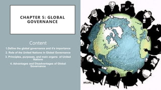 CHAPTER 5: GLOBAL
GOVERNANCE
Content
1.Define the global governance and it’s importance
2. Role of the United Nations in Global Governance
3. Principles, purposes, and main organs of United
Nations
4. Advantages and Disadvantages of Global
Governance
 