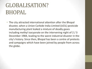 GLOBALISATION?
BHOPAL
• The city attracted international attention after the Bhopal
disaster, when a Union Carbide India Limited (UCIL) pesticide
manufacturing plant leaked a mixture of deadly gases
including methyl isocyanate on the intervening night of 2 / 3
December 1984, leading to the worst industrial disaster in the
city's history. Since then, Bhopal has been a centre of protests
and campaigns which have been joined by people from across
the globe.
 