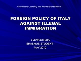 FOREIGN POLICY OF ITALYFOREIGN POLICY OF ITALY
AGAINST ILLEGALAGAINST ILLEGAL
IMMIGRATIONIMMIGRATION
ELENA DIVIZIAELENA DIVIZIA
ERASMUS STUDENTERASMUS STUDENT
MAY 2010MAY 2010
Globalization, security and International terrorism
 