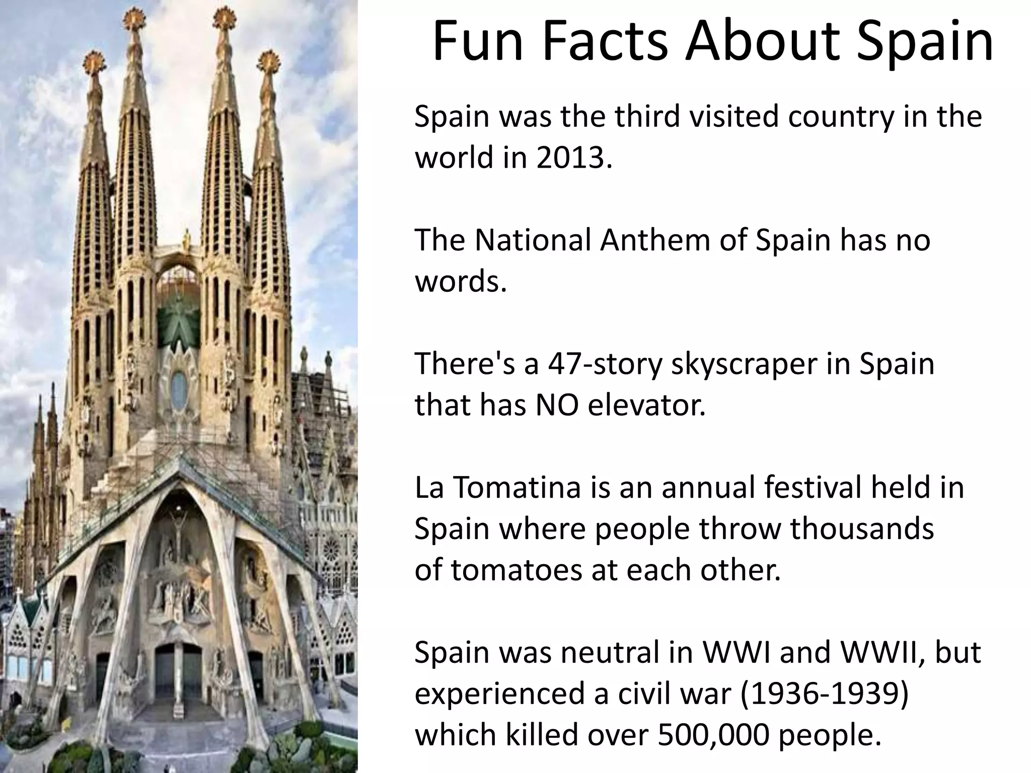 Fun Facts About Spain
Spain was the third visited country in the
world in 2013.
The National Anthem of Spain has no
words.
There's a 47-story skyscraper in Spain
that has NO elevator.
La Tomatina is an annual festival held in
Spain where people throw thousands
of tomatoes at each other.
Spain was neutral in WWI and WWII, but
experienced a civil war (1936-1939)
which killed over 500,000 people.
 