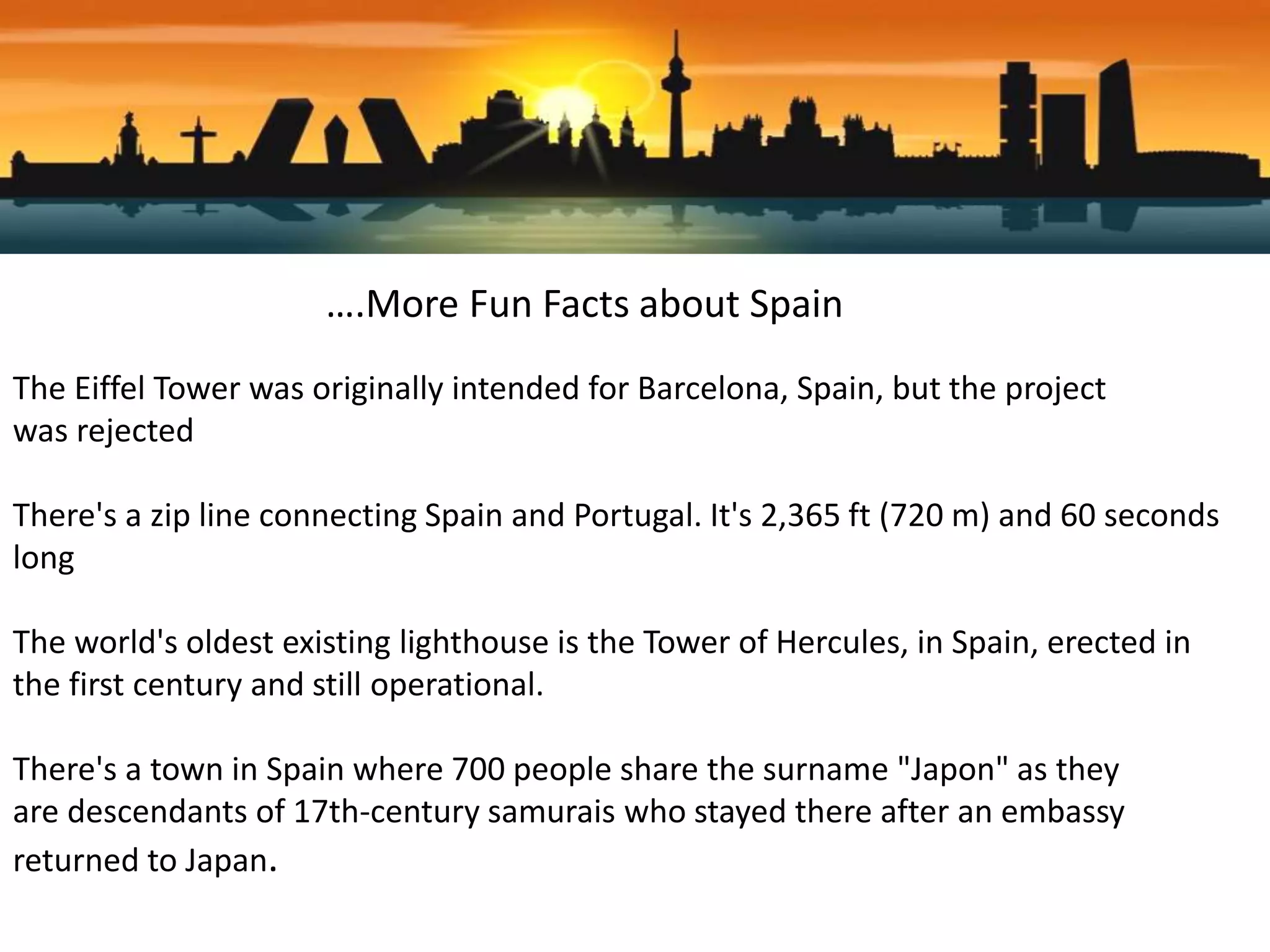 ….More Fun Facts about Spain
The Eiffel Tower was originally intended for Barcelona, Spain, but the project
was rejected
There's a zip line connecting Spain and Portugal. It's 2,365 ft (720 m) and 60 seconds
long
The world's oldest existing lighthouse is the Tower of Hercules, in Spain, erected in
the first century and still operational.
There's a town in Spain where 700 people share the surname "Japon" as they
are descendants of 17th-century samurais who stayed there after an embassy
returned to Japan.
 