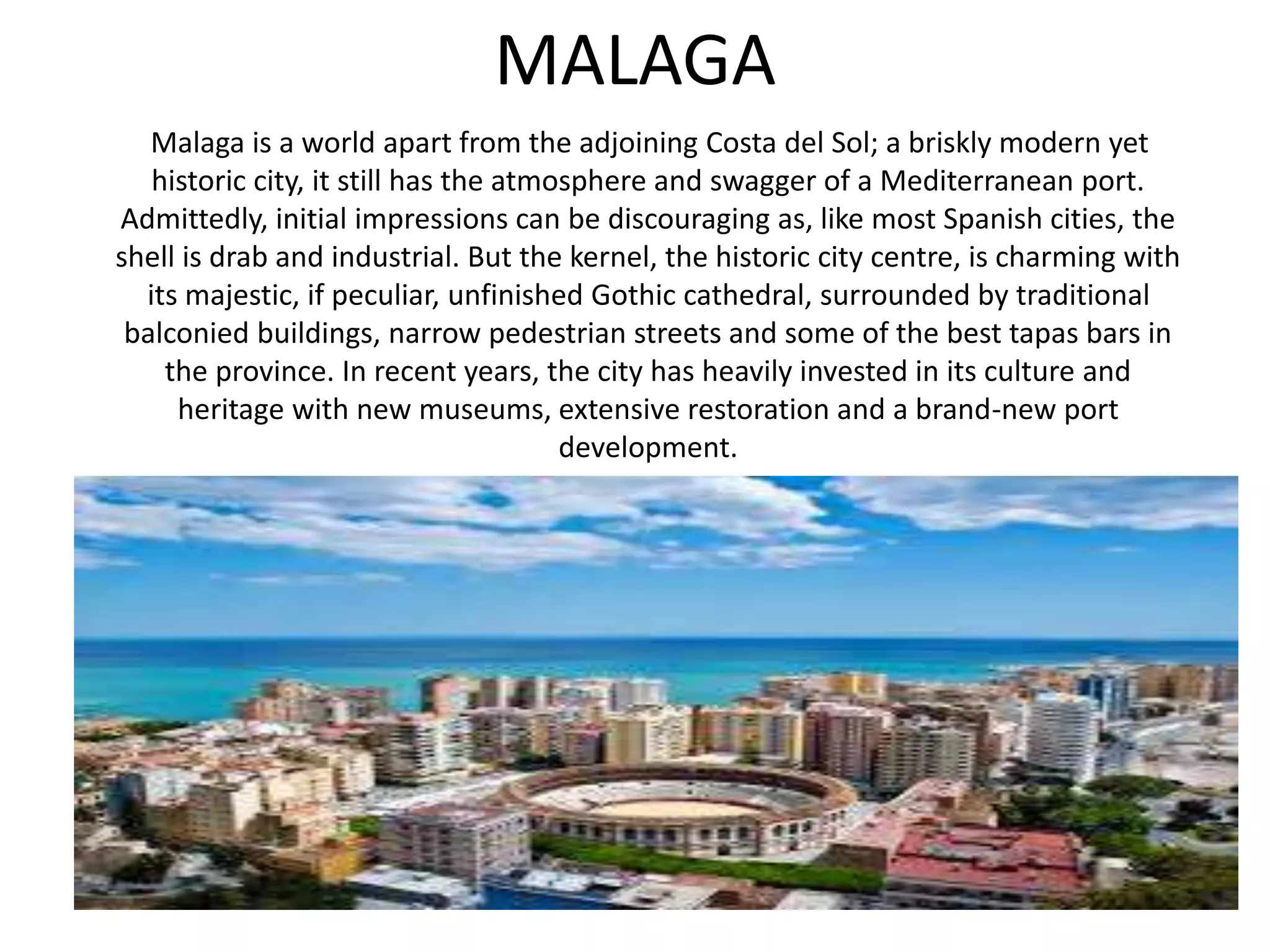MALAGA
Malaga is a world apart from the adjoining Costa del Sol; a briskly modern yet
historic city, it still has the atmosphere and swagger of a Mediterranean port.
Admittedly, initial impressions can be discouraging as, like most Spanish cities, the
shell is drab and industrial. But the kernel, the historic city centre, is charming with
its majestic, if peculiar, unfinished Gothic cathedral, surrounded by traditional
balconied buildings, narrow pedestrian streets and some of the best tapas bars in
the province. In recent years, the city has heavily invested in its culture and
heritage with new museums, extensive restoration and a brand-new port
development.
 