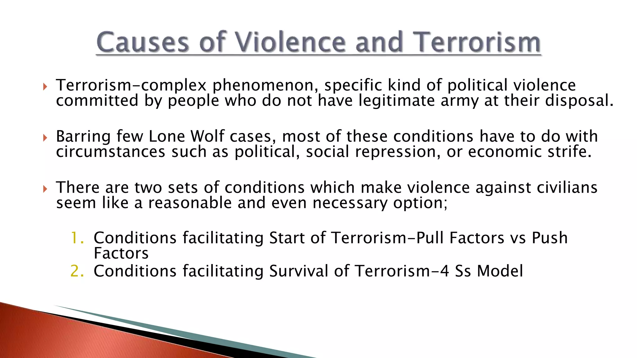  Terrorism-complex phenomenon, specific kind of political violence
committed by people who do not have legitimate army at their disposal.
 Barring few Lone Wolf cases, most of these conditions have to do with
circumstances such as political, social repression, or economic strife.
 There are two sets of conditions which make violence against civilians
seem like a reasonable and even necessary option;
1. Conditions facilitating Start of Terrorism-Pull Factors vs Push
Factors
2. Conditions facilitating Survival of Terrorism-4 Ss Model
 