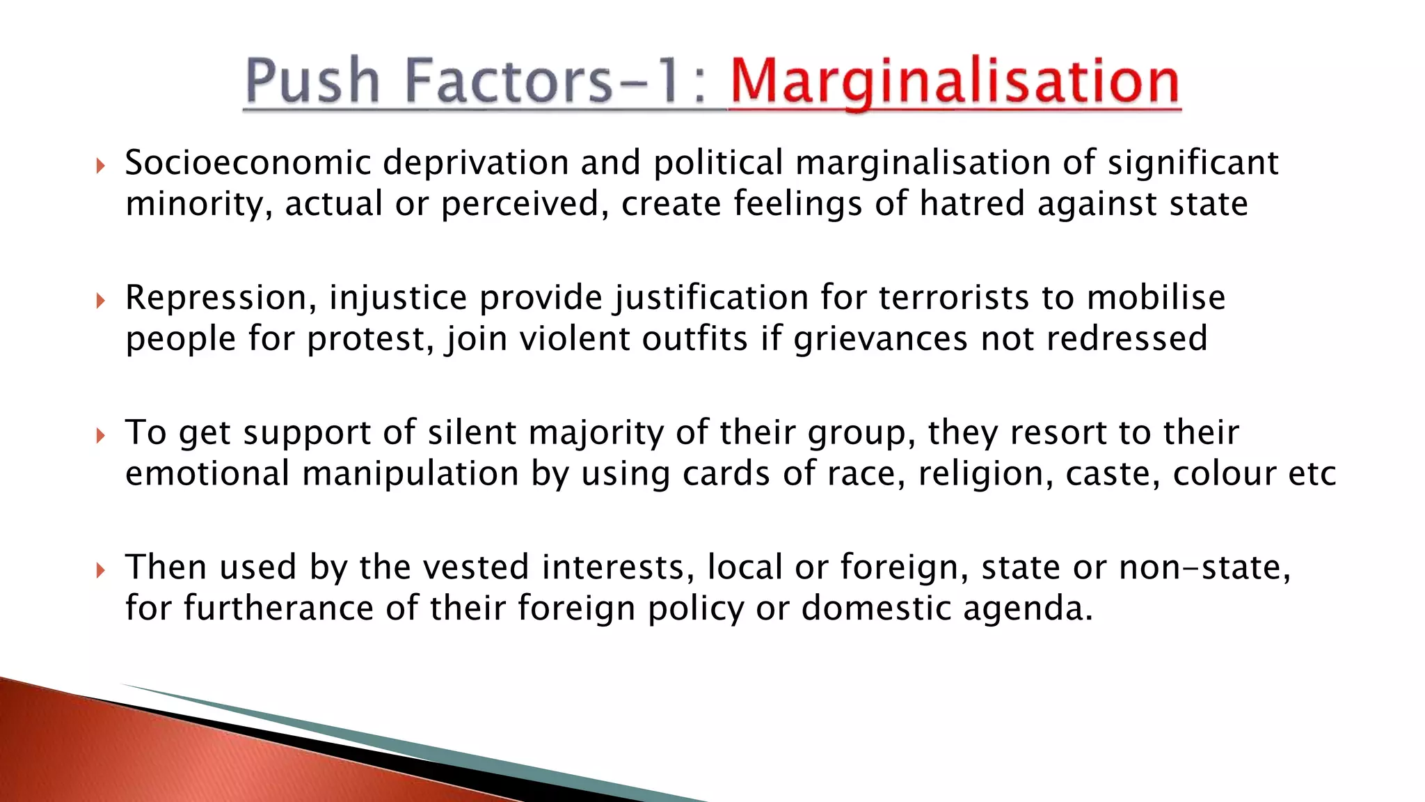  Socioeconomic deprivation and political marginalisation of significant
minority, actual or perceived, create feelings of hatred against state
 Repression, injustice provide justification for terrorists to mobilise
people for protest, join violent outfits if grievances not redressed
 To get support of silent majority of their group, they resort to their
emotional manipulation by using cards of race, religion, caste, colour etc
 Then used by the vested interests, local or foreign, state or non-state,
for furtherance of their foreign policy or domestic agenda.
 