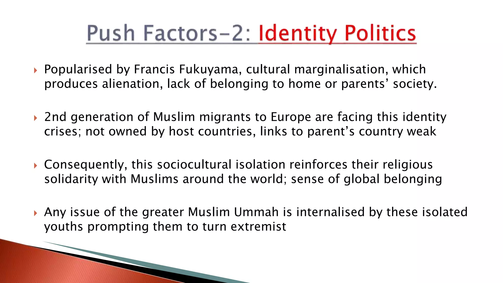  Popularised by Francis Fukuyama, cultural marginalisation, which
produces alienation, lack of belonging to home or parents’ society.
 2nd generation of Muslim migrants to Europe are facing this identity
crises; not owned by host countries, links to parent’s country weak
 Consequently, this sociocultural isolation reinforces their religious
solidarity with Muslims around the world; sense of global belonging
 Any issue of the greater Muslim Ummah is internalised by these isolated
youths prompting them to turn extremist
 